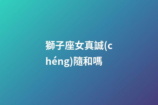 獅子座女真誠(chéng)隨和嗎-第1張-星座運(yùn)勢(shì)-玄機(jī)派