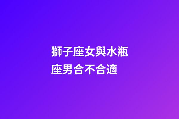 獅子座女與水瓶座男合不合適-第1張-星座運勢-玄機派