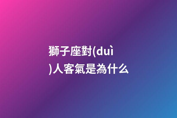 獅子座對(duì)人客氣是為什么-第1張-星座運(yùn)勢-玄機(jī)派