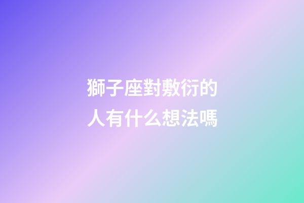 獅子座對敷衍的人有什么想法嗎-第1張-星座運勢-玄機派
