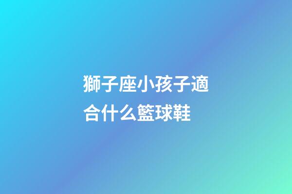 獅子座小孩子適合什么籃球鞋