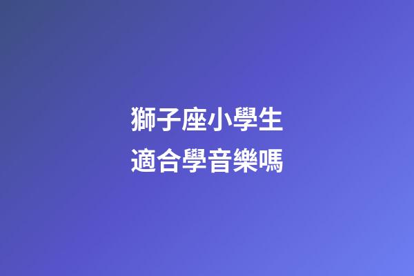 獅子座小學生適合學音樂嗎-第1張-星座運勢-玄機派