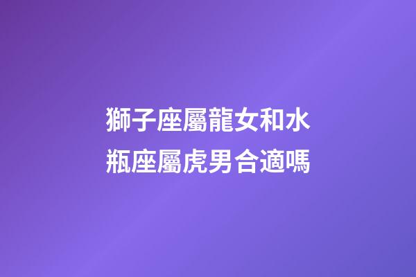 獅子座屬龍女和水瓶座屬虎男合適嗎-第1張-星座運勢-玄機派