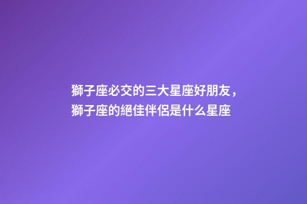 獅子座必交的三大星座好朋友，獅子座的絕佳伴侶是什么星座