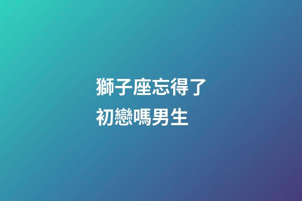 獅子座忘得了初戀嗎男生-第1張-星座運(yùn)勢(shì)-玄機(jī)派