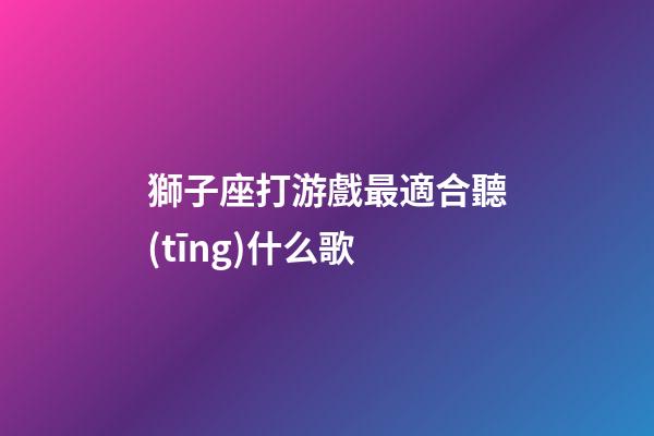 獅子座打游戲最適合聽(tīng)什么歌-第1張-星座運(yùn)勢(shì)-玄機(jī)派