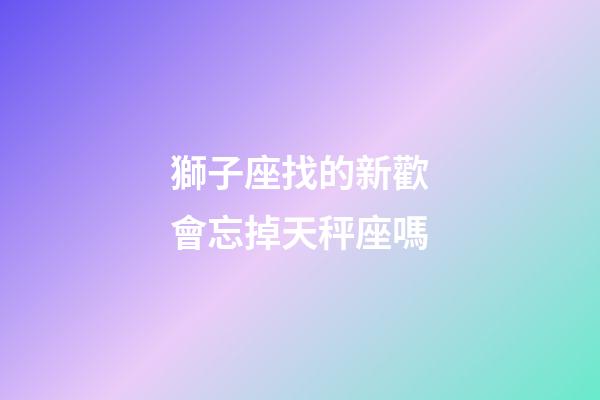 獅子座找的新歡會忘掉天秤座嗎
