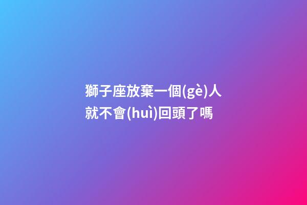 獅子座放棄一個(gè)人就不會(huì)回頭了嗎-第1張-星座運(yùn)勢(shì)-玄機(jī)派