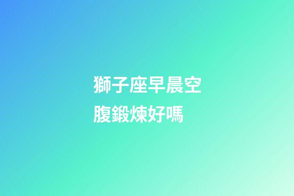 獅子座早晨空腹鍛煉好嗎-第1張-星座運勢-玄機派