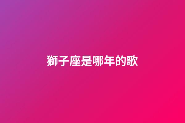 獅子座是哪年的歌-第1張-星座運勢-玄機派
