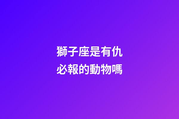 獅子座是有仇必報的動物嗎-第1張-星座運勢-玄機派