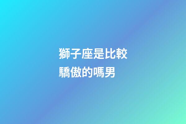 獅子座是比較驕傲的嗎男-第1張-星座運勢-玄機派