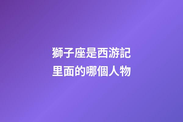 獅子座是西游記里面的哪個人物