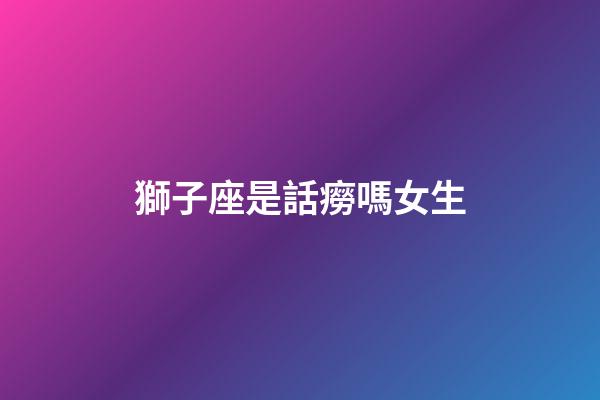 獅子座是話癆嗎女生-第1張-星座運勢-玄機派