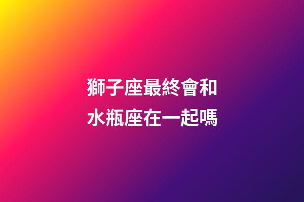 獅子座最終會和水瓶座在一起嗎-第1張-星座運勢-玄機派