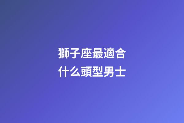 獅子座最適合什么頭型男士-第1張-星座運勢-玄機派