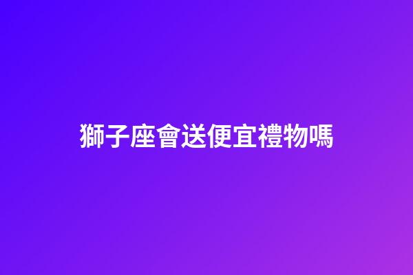 獅子座會送便宜禮物嗎-第1張-星座運勢-玄機派