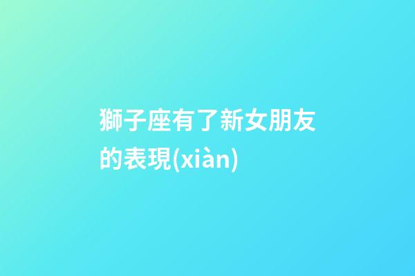 獅子座有了新女朋友的表現(xiàn)-第1張-星座運(yùn)勢-玄機(jī)派