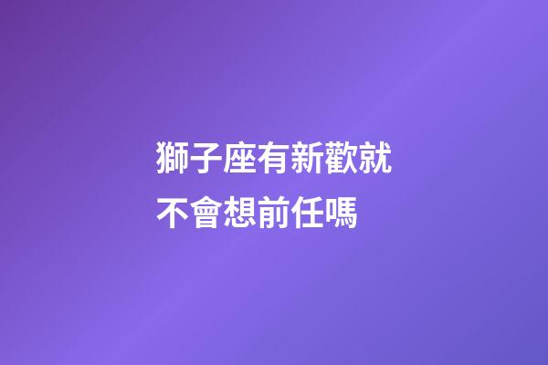 獅子座有新歡就不會想前任嗎-第1張-星座運勢-玄機派