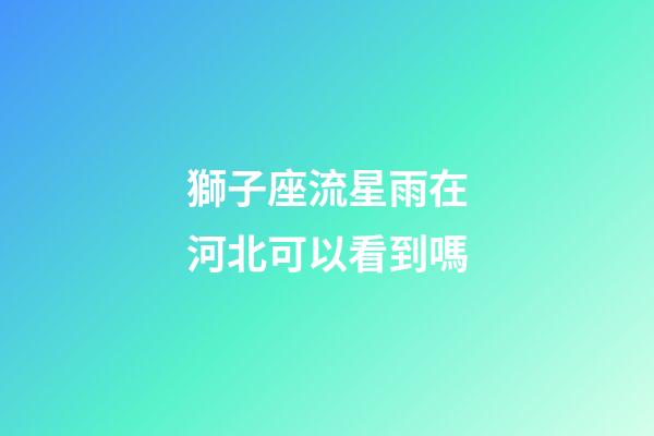 獅子座流星雨在河北可以看到嗎-第1張-星座運勢-玄機派