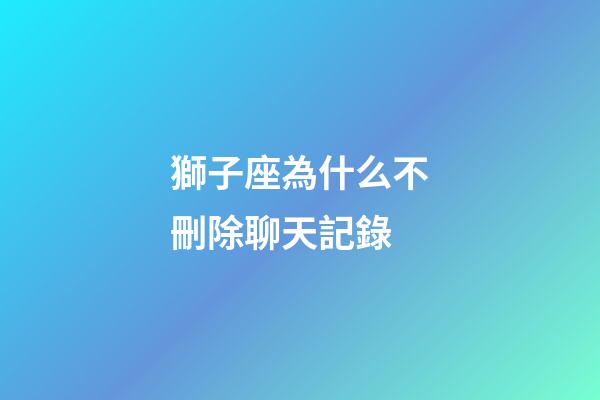 獅子座為什么不刪除聊天記錄-第1張-星座運勢-玄機派