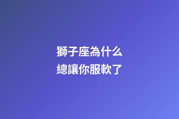獅子座為什么總讓你服軟了-第1張-星座運(yùn)勢(shì)-玄機(jī)派