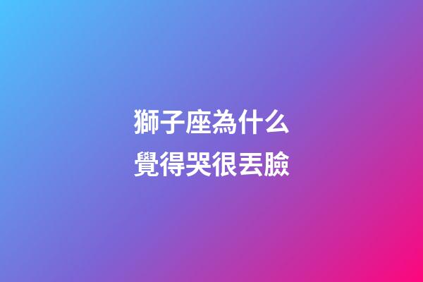 獅子座為什么覺得哭很丟臉-第1張-星座運勢-玄機派