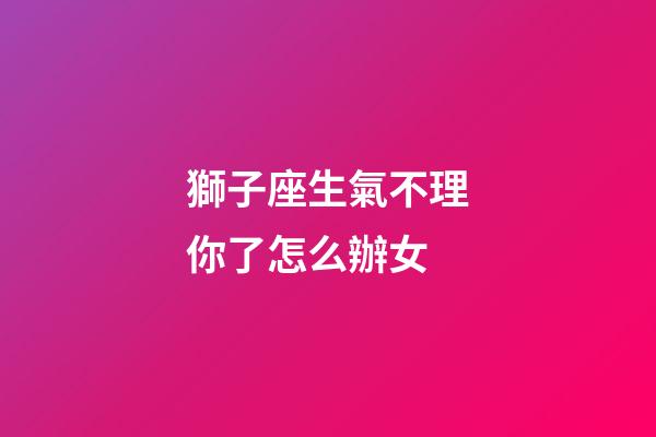 獅子座生氣不理你了怎么辦女-第1張-星座運勢-玄機派
