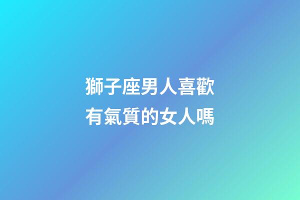獅子座男人喜歡有氣質的女人嗎-第1張-星座運勢-玄機派