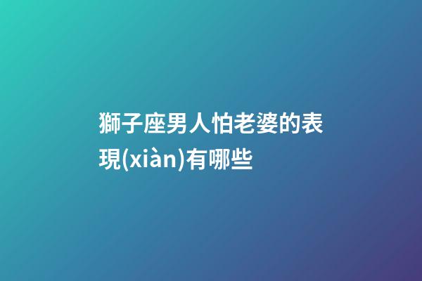 獅子座男人怕老婆的表現(xiàn)有哪些-第1張-星座運勢-玄機派