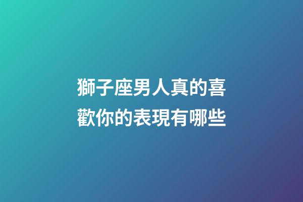 獅子座男人真的喜歡你的表現有哪些-第1張-星座運勢-玄機派