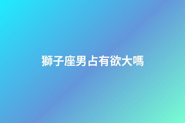 獅子座男占有欲大嗎-第1張-星座運勢-玄機派
