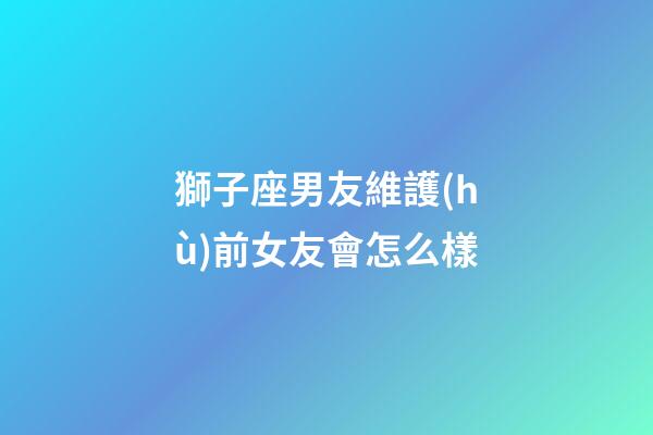 獅子座男友維護(hù)前女友會怎么樣-第1張-星座運(yùn)勢-玄機(jī)派