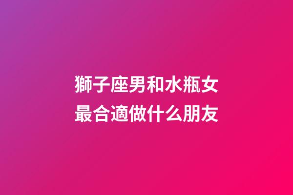 獅子座男和水瓶女最合適做什么朋友-第1張-星座運勢-玄機派