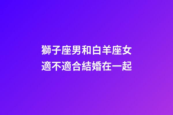 獅子座男和白羊座女適不適合結婚在一起-第1張-星座運勢-玄機派