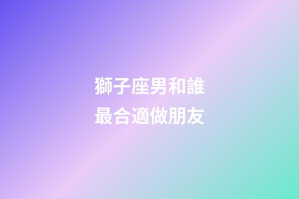 獅子座男和誰最合適做朋友-第1張-星座運(yùn)勢-玄機(jī)派