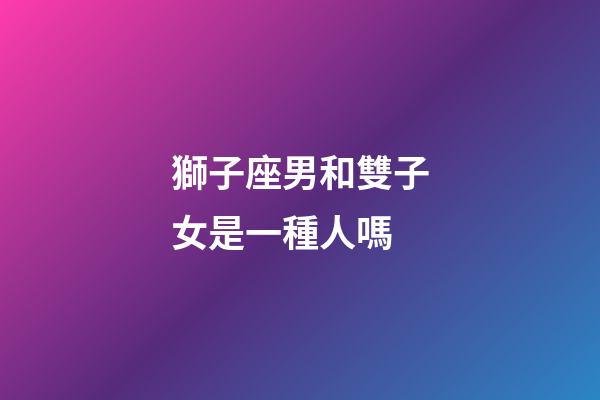 獅子座男和雙子女是一種人嗎-第1張-星座運勢-玄機派