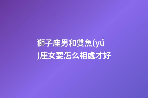 獅子座男和雙魚(yú)座女要怎么相處才好