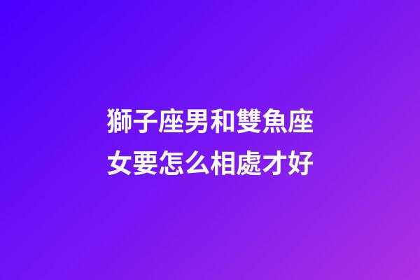 獅子座男和雙魚座女要怎么相處才好