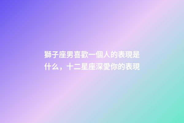 獅子座男喜歡一個人的表現是什么，十二星座深愛你的表現-第1張-觀點-玄機派