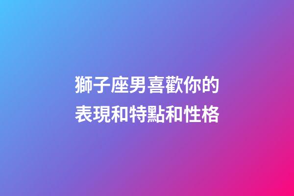 獅子座男喜歡你的表現和特點和性格-第1張-星座運勢-玄機派
