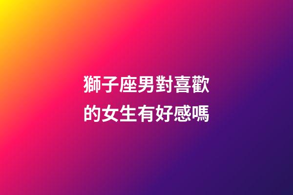獅子座男對喜歡的女生有好感嗎-第1張-星座運勢-玄機派