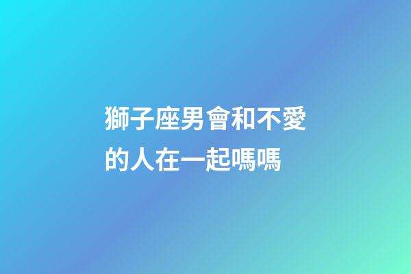 獅子座男會和不愛的人在一起嗎嗎-第1張-星座運勢-玄機派
