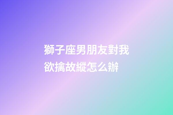 獅子座男朋友對我欲擒故縱怎么辦-第1張-星座運勢-玄機派