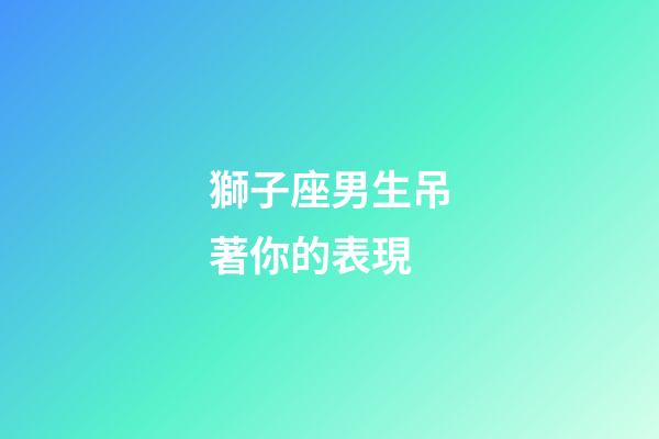 獅子座男生吊著你的表現-第1張-星座運勢-玄機派