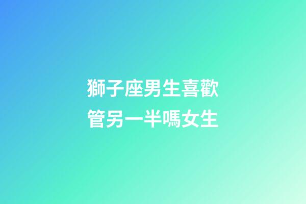 獅子座男生喜歡管另一半嗎女生-第1張-星座運勢-玄機派