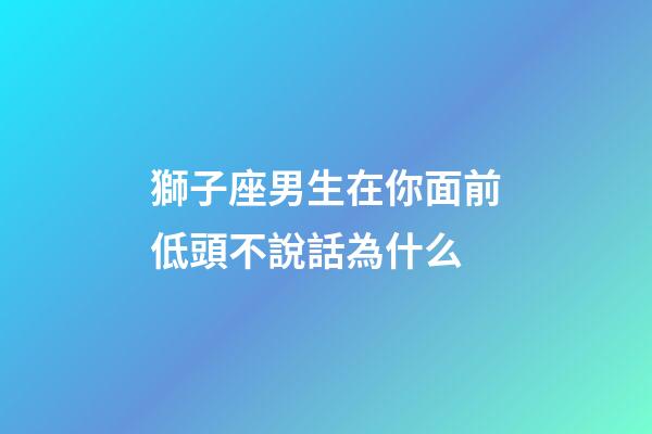 獅子座男生在你面前低頭不說話為什么-第1張-星座運(yùn)勢(shì)-玄機(jī)派