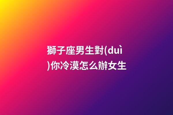 獅子座男生對(duì)你冷漠怎么辦女生-第1張-星座運(yùn)勢(shì)-玄機(jī)派