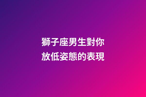 獅子座男生對你放低姿態的表現-第1張-星座運勢-玄機派