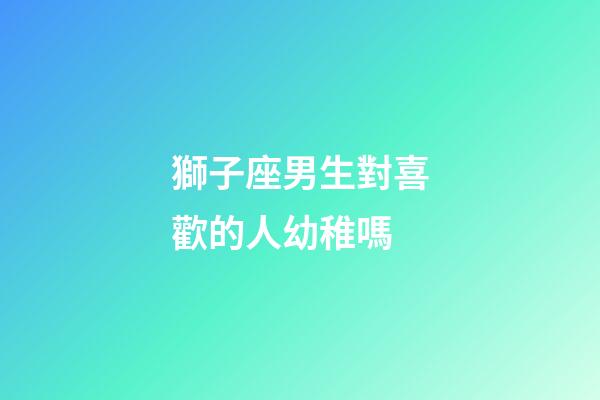 獅子座男生對喜歡的人幼稚嗎-第1張-星座運勢-玄機派